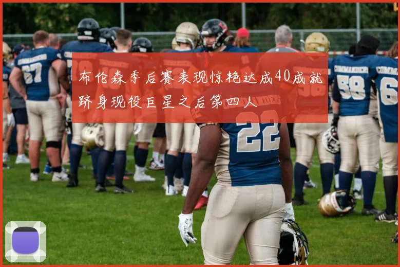 布伦森季后赛表现惊艳达成40成就跻身现役巨星之后第四人