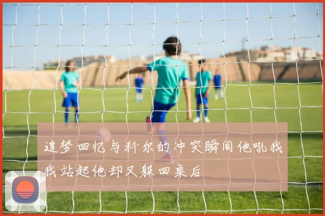 追梦回忆与科尔的冲突瞬间他吼我我站起他却又躲回桌后