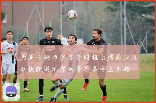 西亚卡姆与字母哥同框出席商业活动快艇游玩摩纳哥尽享海上乐趣