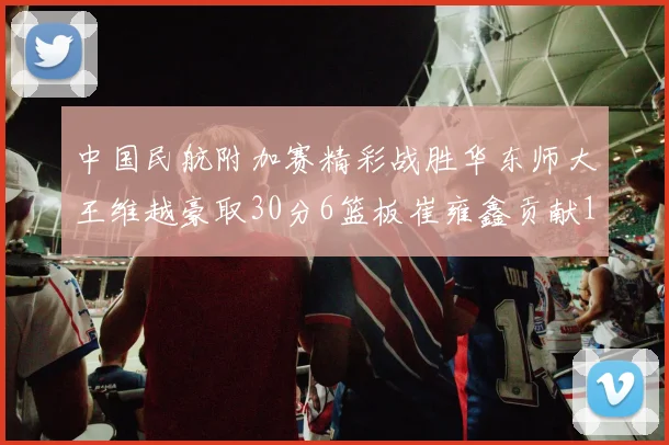 中国民航附加赛精彩战胜华东师大王维越豪取30分6篮板崔雍鑫贡献12分13篮板15助攻