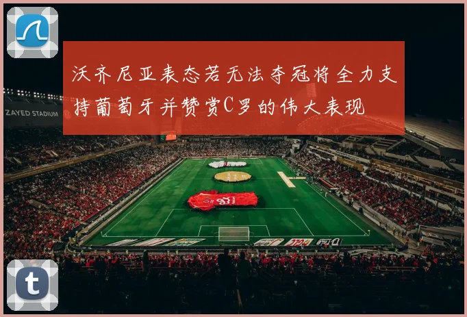 沃齐尼亚表态若无法夺冠将全力支持葡萄牙并赞赏C罗的伟大表现