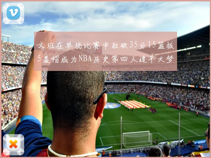 文班在单场比赛中狂砍35分15篮板5盖帽成为NBA历史第四人追平大梦鲨鱼天勾