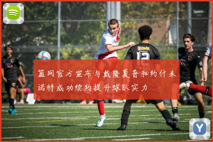 篮网官方宣布与戴隆夏普和约什米诺特成功续约提升球队实力