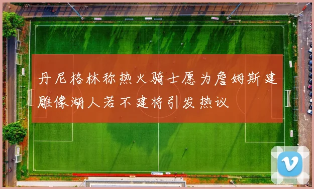 丹尼格林称热火骑士愿为詹姆斯建雕像湖人若不建将引发热议