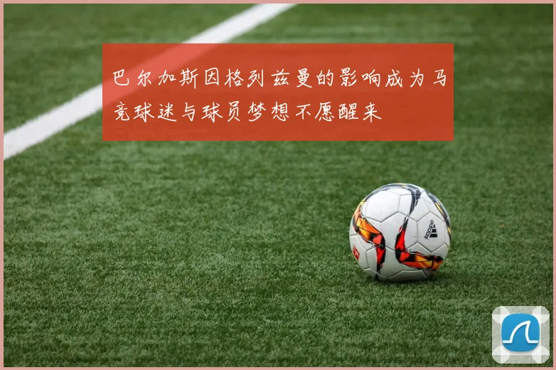 巴尔加斯因格列兹曼的影响成为马竞球迷与球员梦想不愿醒来