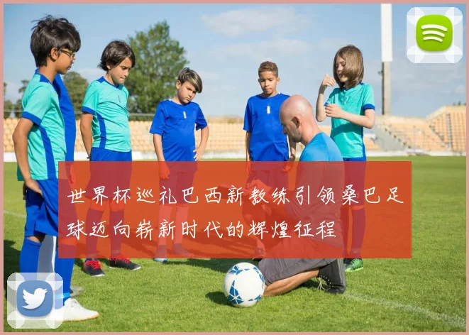 世界杯巡礼巴西新教练引领桑巴足球迈向崭新时代的辉煌征程