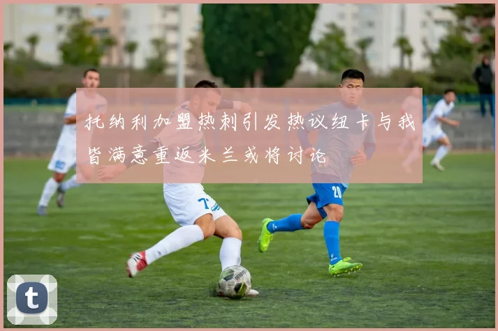 托纳利加盟热刺引发热议纽卡与我皆满意重返米兰或将讨论