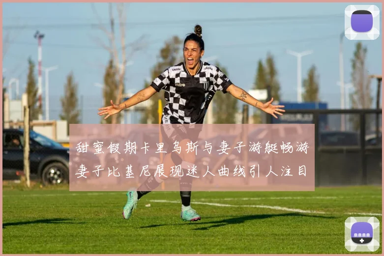 甜蜜假期卡里乌斯与妻子游艇畅游妻子比基尼展现迷人曲线引人注目