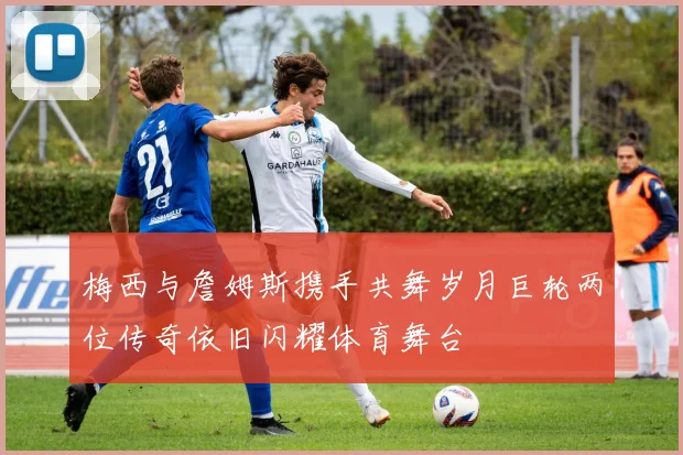 梅西与詹姆斯携手共舞岁月巨轮两位传奇依旧闪耀体育舞台